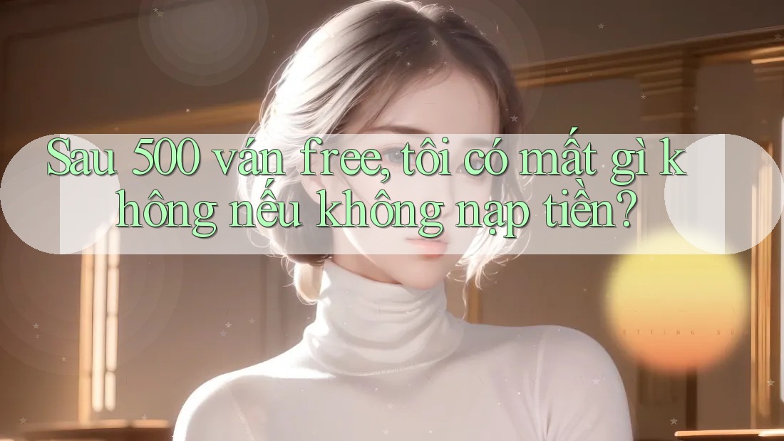 Sau 500 ván free, tôi có mất gì không nếu không nạp tiền?