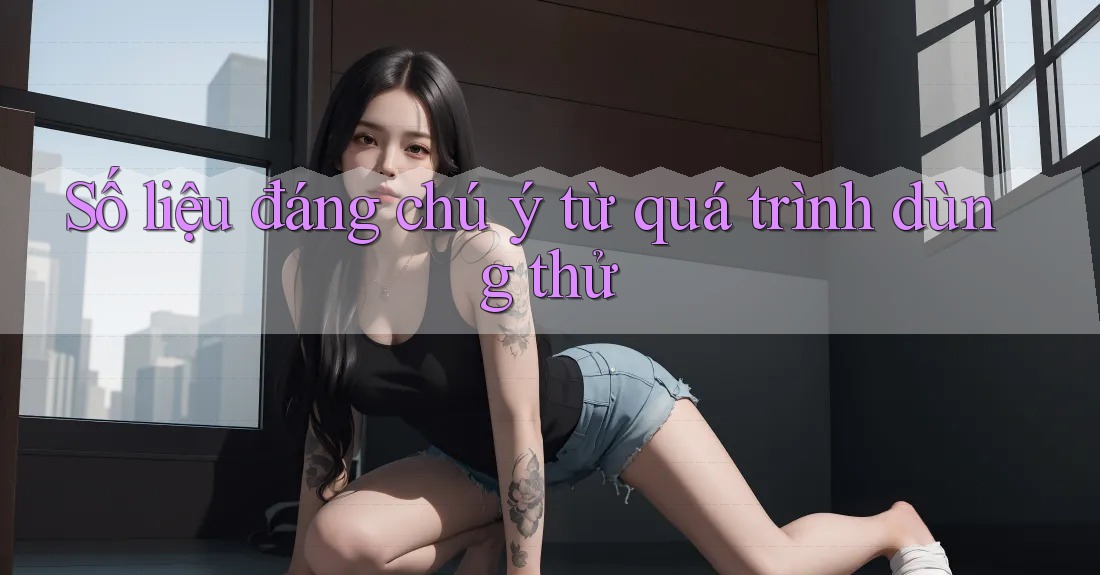 Số liệu đáng chú ý từ quá trình dùng thử