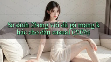 So sánh 2bong với đá gà mạng khác cho dân casual (2026)