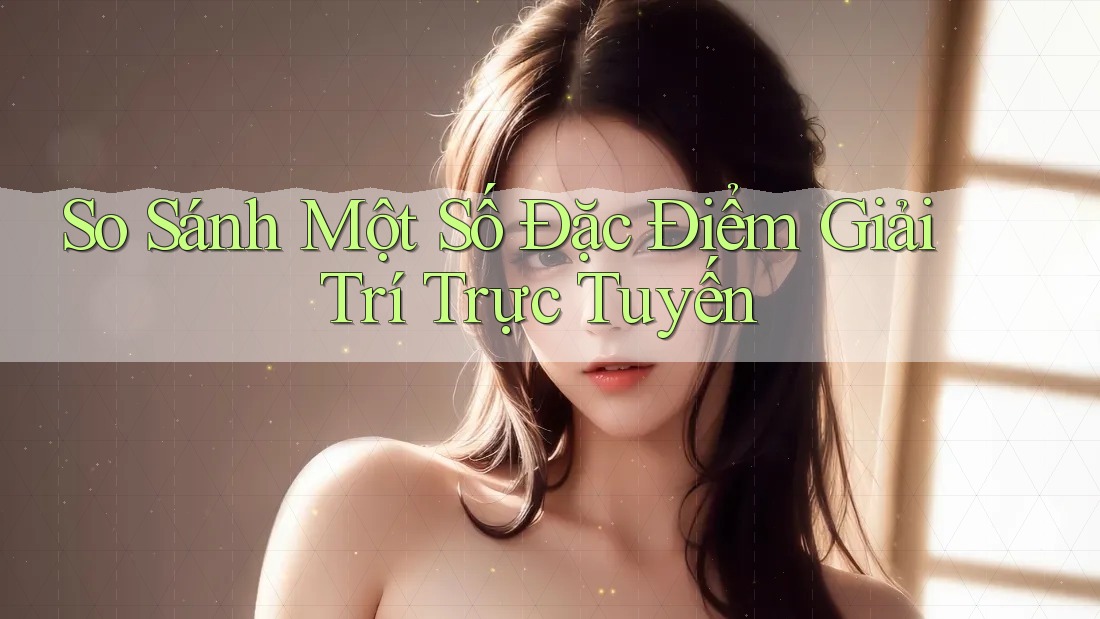 So Sánh Một Số Đặc Điểm Giải Trí Trực Tuyến