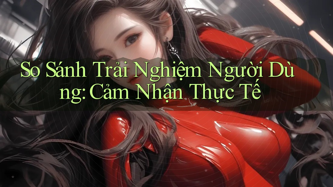 So Sánh Trải Nghiệm Người Dùng: Cảm Nhận Thực Tế So Sánh Trải Nghiệm Người Dùng: Cảm Nhận Thực Tế