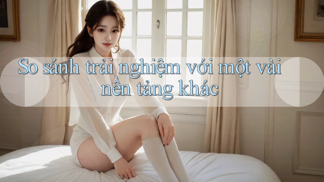 So Sánh Trải Nghiệm Với Một Vài Nền Tảng Khác So Sánh Trải Nghiệm Với Một Vài Nền Tảng Khác