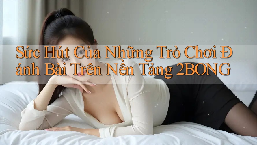 Sức Hút Của Những Trò Chơi Đánh Bài Trên Nền Tảng 2BONG