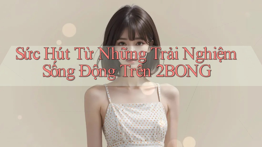Sức Hút Từ Những Trải Nghiệm Sống Động Trên 2BONG