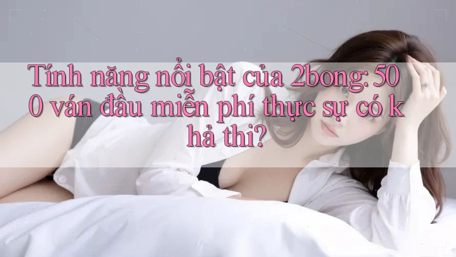 Tính năng nổi bật của 2bong: 500 ván đầu miễn phí thực sự có khả thi?