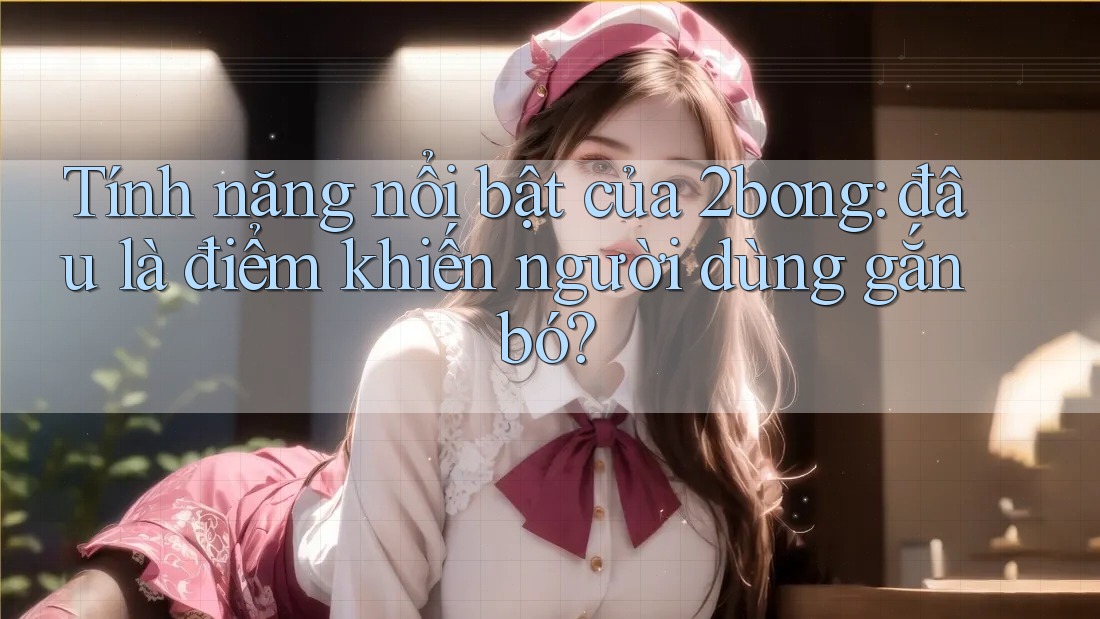 Tính năng nổi bật của 2bong: đâu là điểm khiến người dùng gắn bó?