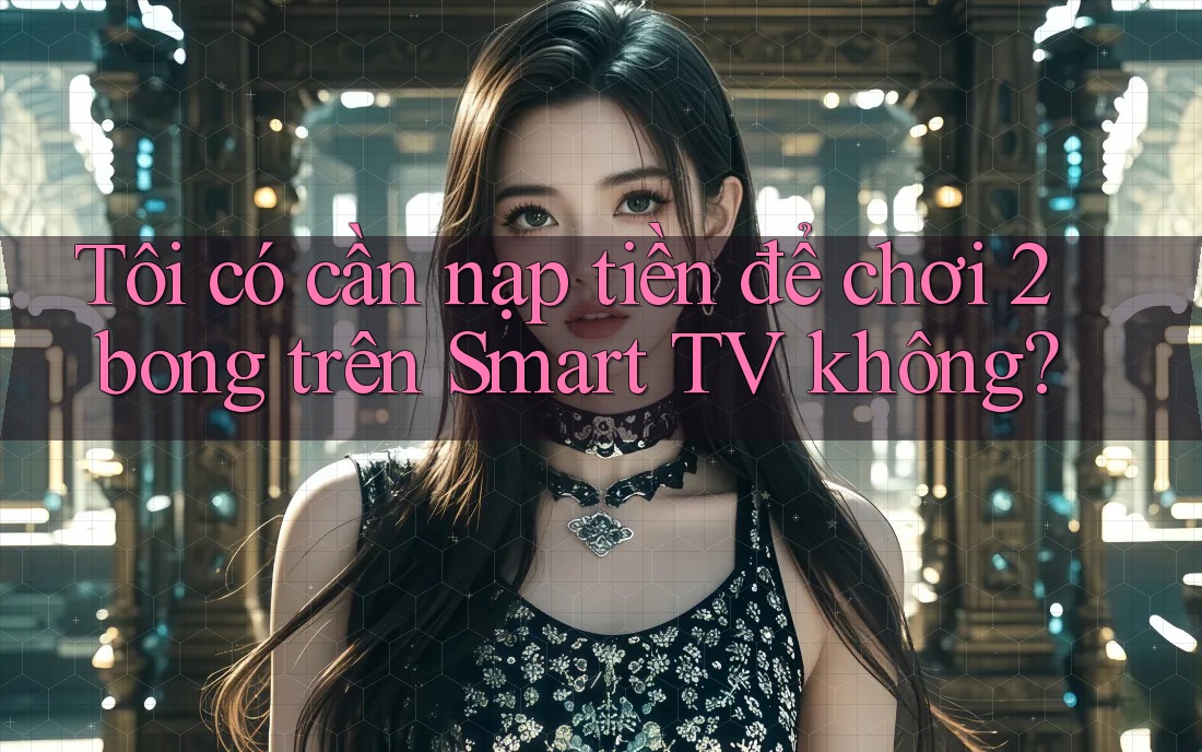 Tôi có cần nạp tiền để chơi 2bong trên Smart TV không?