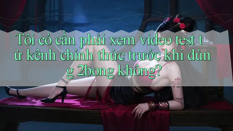 Tôi có cần phải xem video test từ kênh chính thức trước khi dùng 2bong không?