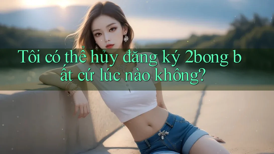 Tôi có thể hủy đăng ký 2bong bất cứ lúc nào không?