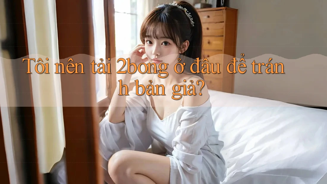 Tôi nên tải 2bong ở đâu để tránh bản giả?
