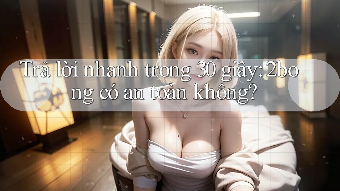 Trả lời nhanh trong 30 giây: 2bong có an toàn không?