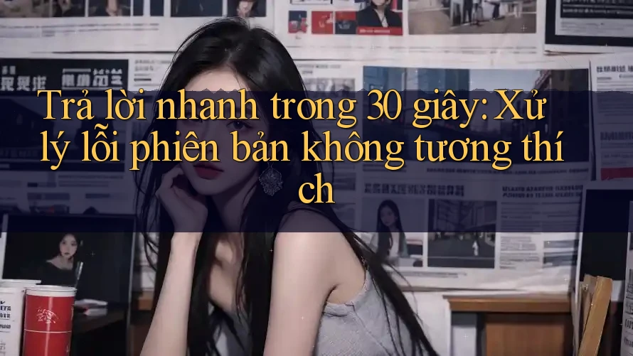 Trả lời nhanh trong 30 giây: Xử lý lỗi phiên bản không tương thích Trả lời nhanh trong 30 giây: Xử lý lỗi phiên bản không tương thích