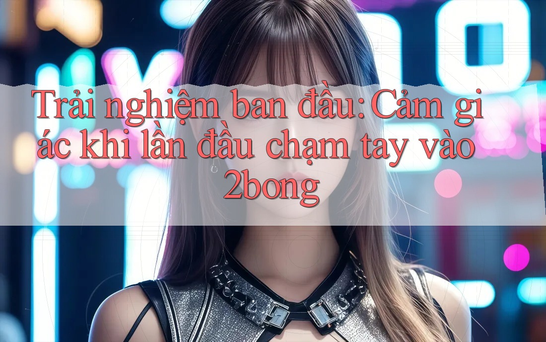 Trải nghiệm ban đầu: Cảm giác khi lần đầu chạm tay vào 2bong