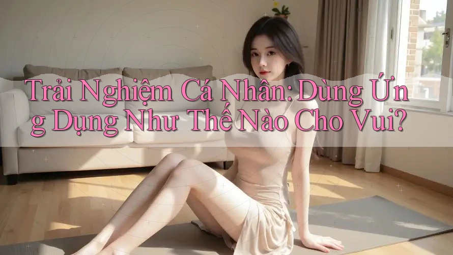 Trải Nghiệm Cá Nhân: Dùng Ứng Dụng Như Thế Nào Cho Vui?