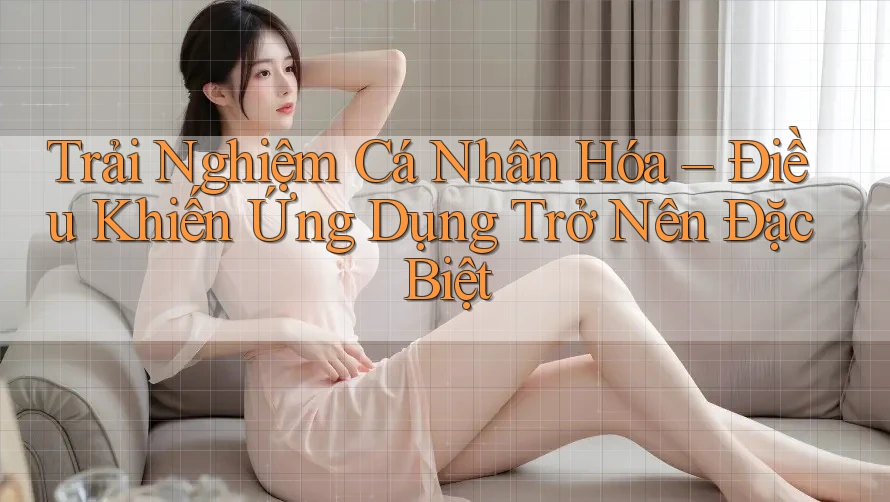 Trải Nghiệm Cá Nhân Hóa – Điều Khiến Ứng Dụng Trở Nên Đặc Biệt