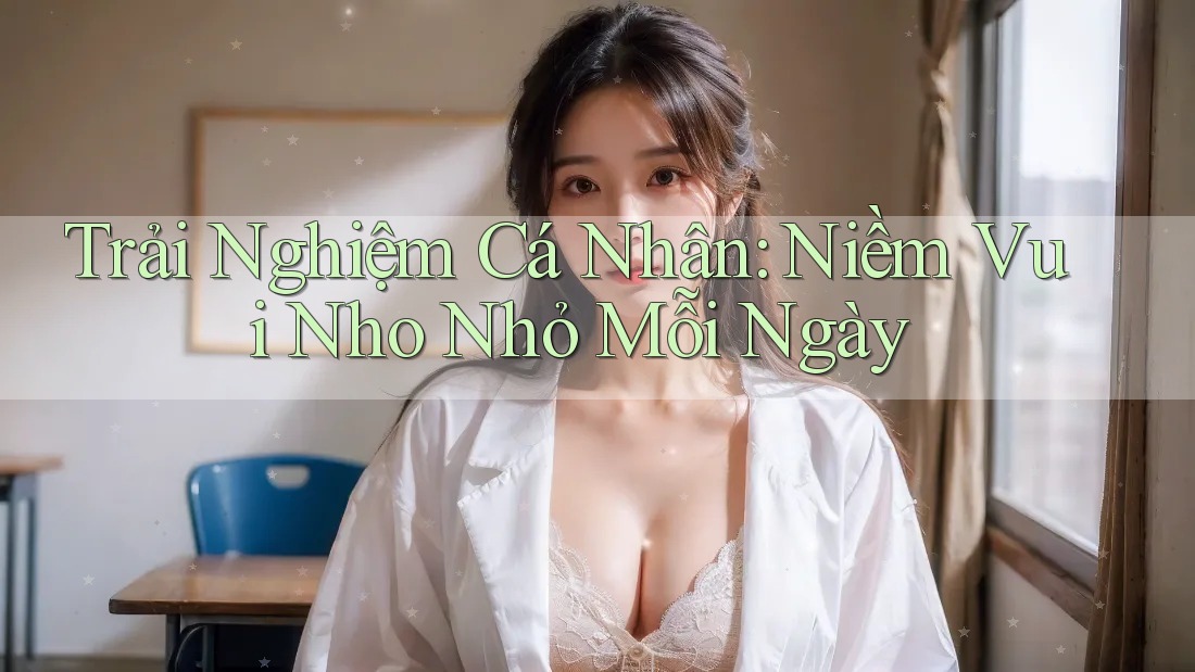 Trải Nghiệm Cá Nhân: Niềm Vui Nho Nhỏ Mỗi Ngày Trải Nghiệm Cá Nhân: Niềm Vui Nho Nhỏ Mỗi Ngày