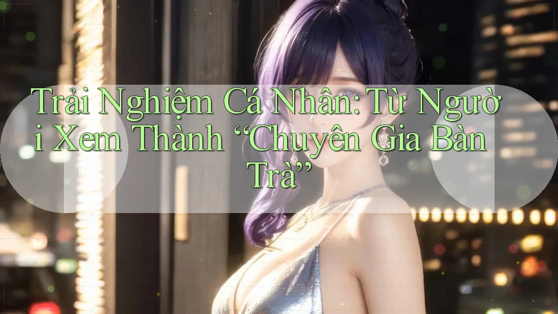 Trải Nghiệm Cá Nhân: Từ Người Xem Thành “Chuyên Gia Bàn Trà”