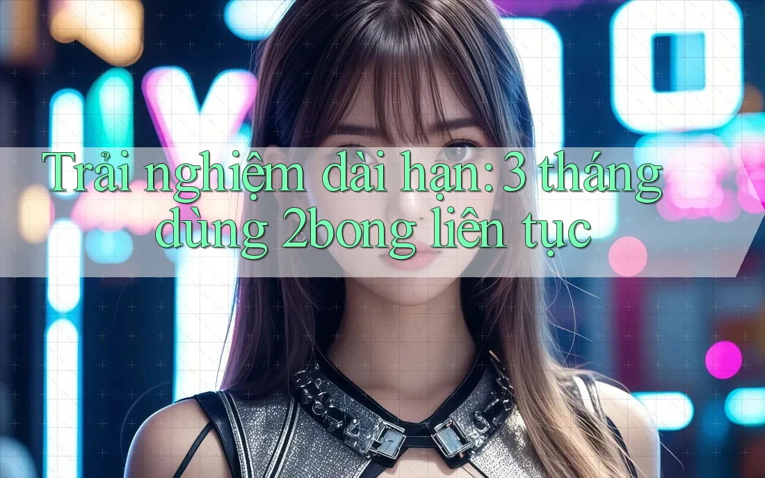 Trải nghiệm dài hạn: 3 tháng dùng 2bong liên tục Trải nghiệm dài hạn: 3 tháng dùng 2bong liên tục