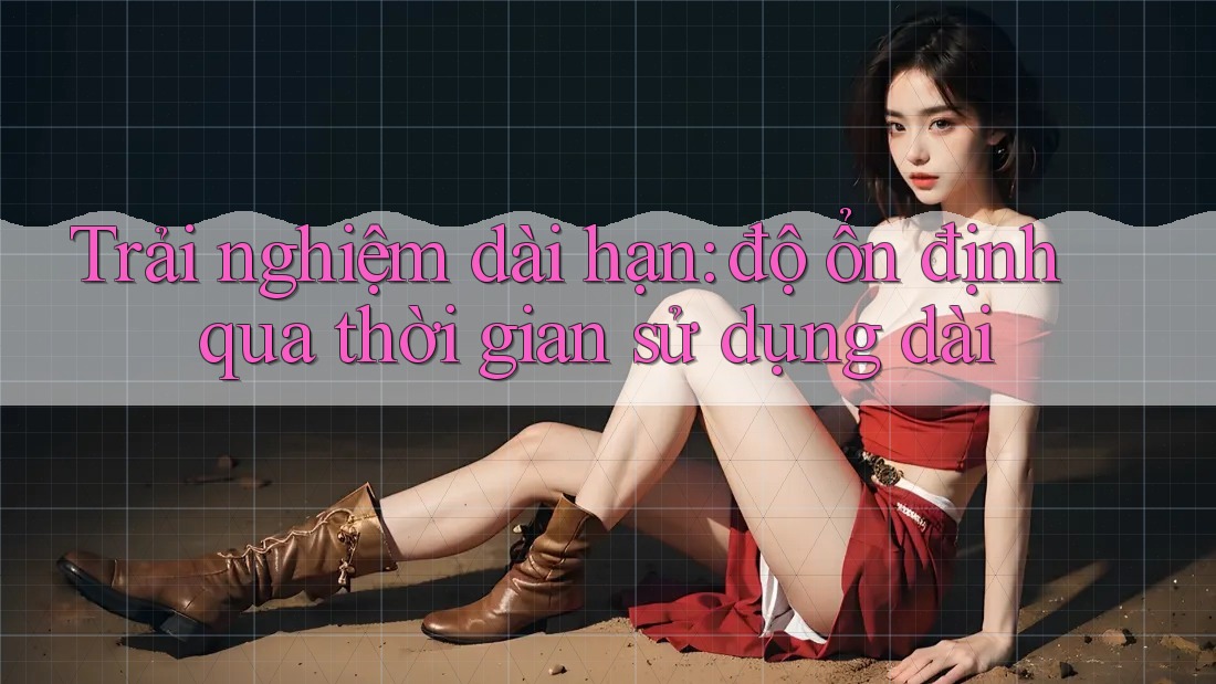 Trải nghiệm dài hạn: độ ổn định qua thời gian sử dụng dài Trải nghiệm dài hạn: độ ổn định qua thời gian sử dụng dài