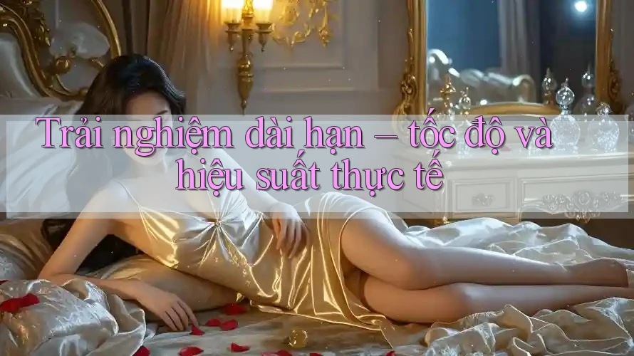 Trải nghiệm dài hạn – tốc độ và hiệu suất thực tế