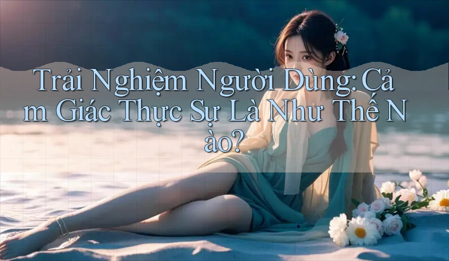 Trải Nghiệm Người Dùng: Cảm Giác Thực Sự Là Như Thế Nào? Trải Nghiệm Người Dùng: Cảm Giác Thực Sự Là Như Thế Nào?