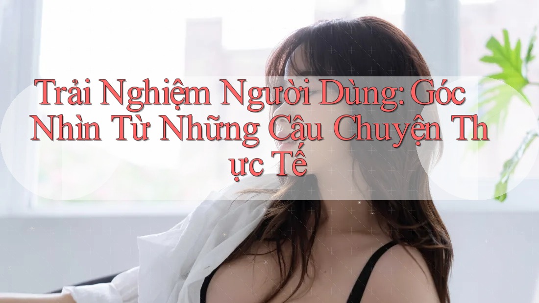 Trải Nghiệm Người Dùng: Góc Nhìn Từ Những Câu Chuyện Thực Tế