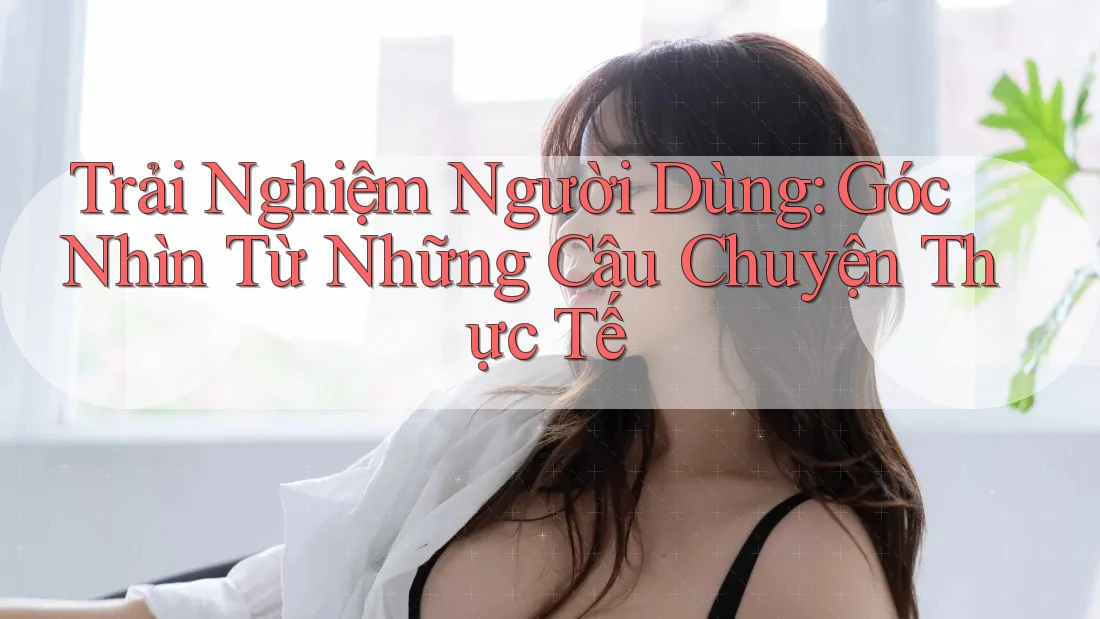 Trải Nghiệm Người Dùng: Góc Nhìn Từ Những Câu Chuyện Thực Tế