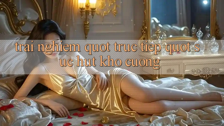 Trải Nghiệm " Trực Tiếp" – Sức Hút Khó Cưỡng Trải Nghiệm " Trực Tiếp" – Sức Hút Khó Cưỡng