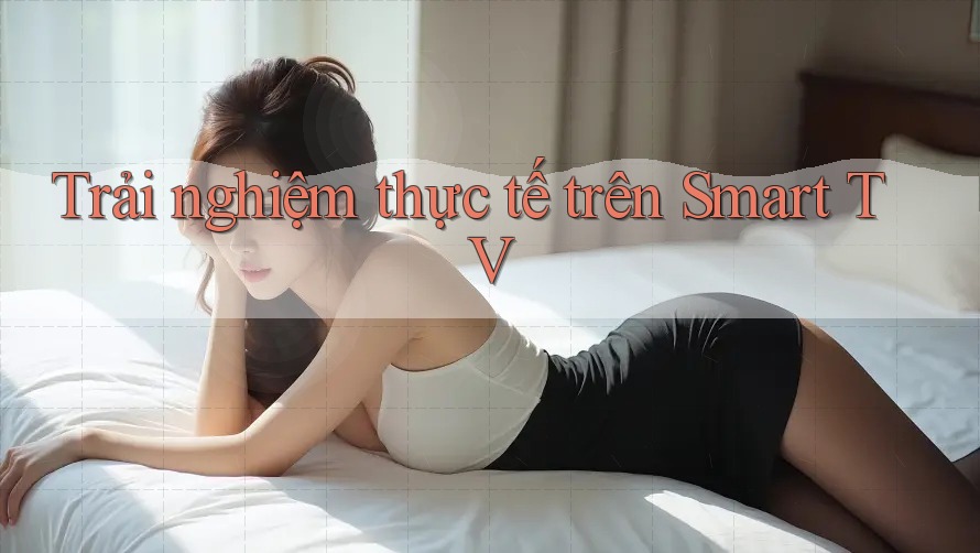 Trải nghiệm thực tế trên Smart TV Trải nghiệm thực tế trên Smart TV