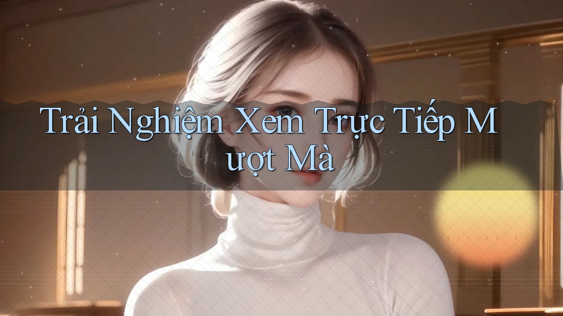 Trải Nghiệm Xem Trực Tiếp Mượt Mà Trải Nghiệm Xem Trực Tiếp Mượt Mà
