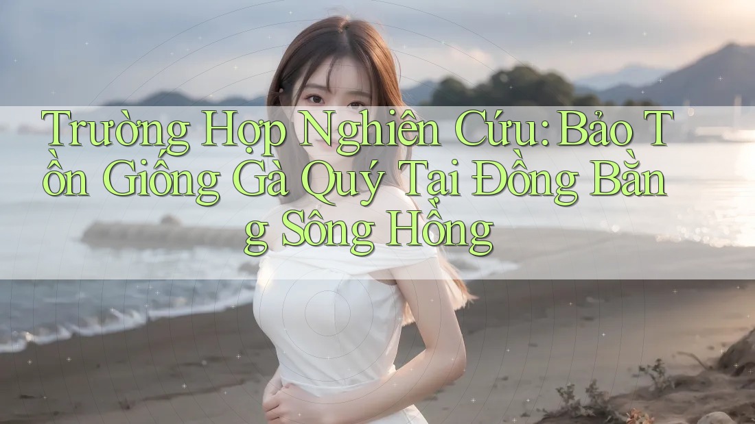 Trường Hợp Nghiên Cứu: Bảo Tồn Giống Gà Quý Tại Đồng Bằng Sông Hồng