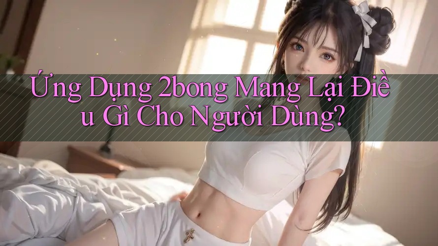 Ứng Dụng 2bong Mang Lại Điều Gì Cho Người Dùng?