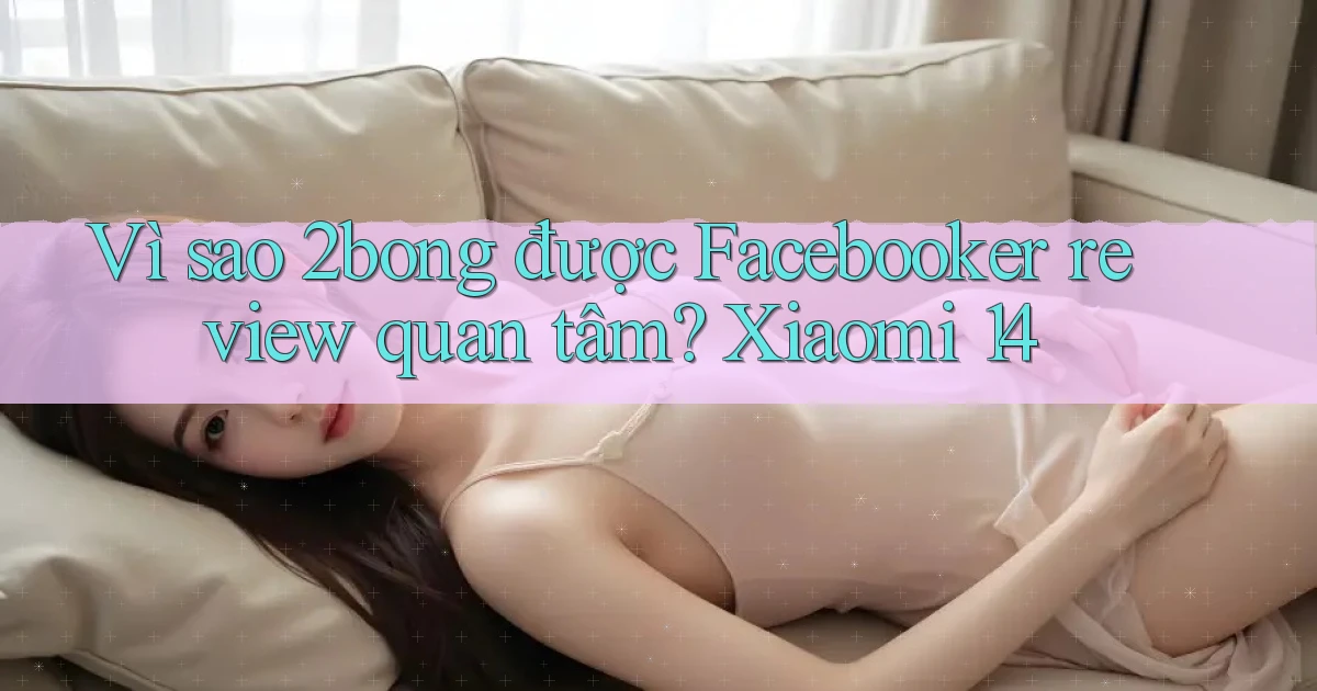 Vì sao 2bong được Facebooker review quan tâm Xiaomi 14