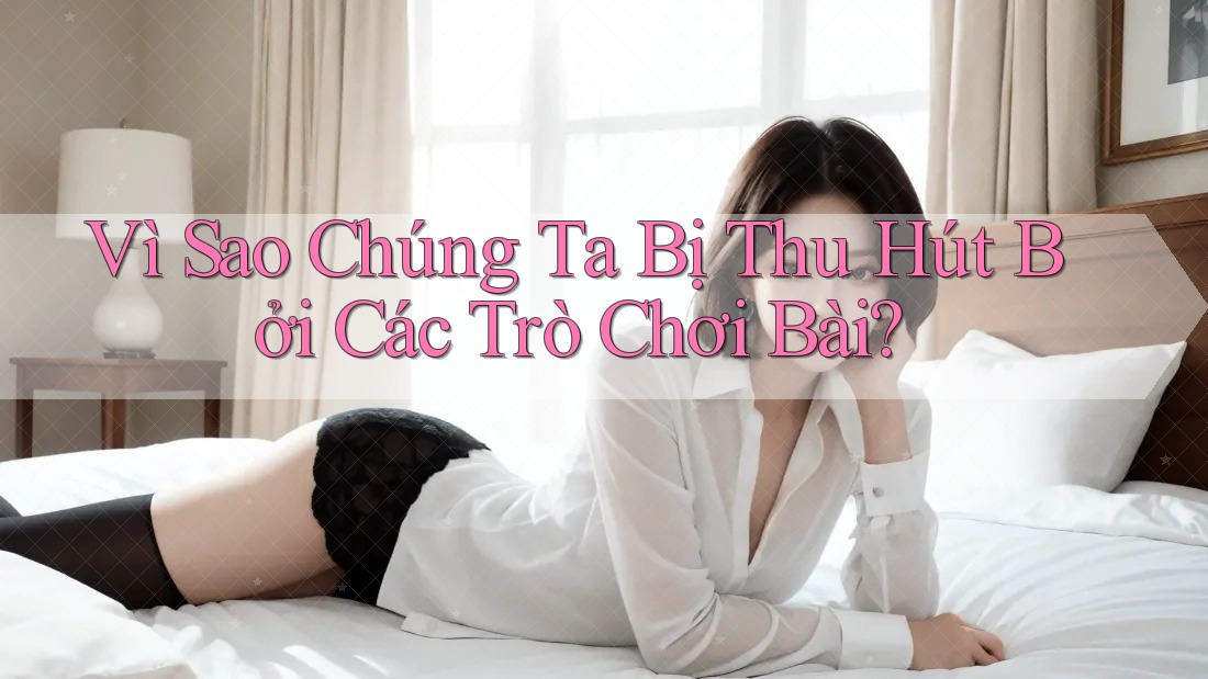 Vì Sao Chúng Ta Bị Thu Hút Bởi Các Trò Chơi Bài?