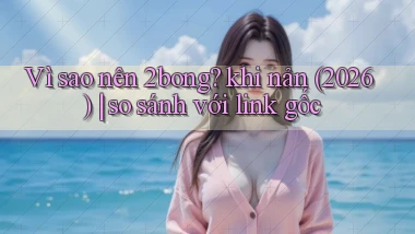 Vì sao nên 2bong khi nản (2026) so sánh với link gốc